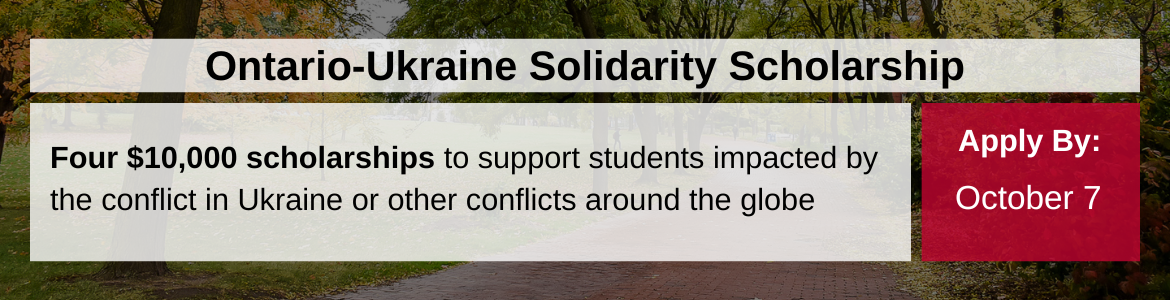 Ontario-Ukraine Solidarity Scholarship. Four $10,000 scholarships to support students impacted by the conflict in Ukraine or other conflicts around the globe. Apply by October 7.
