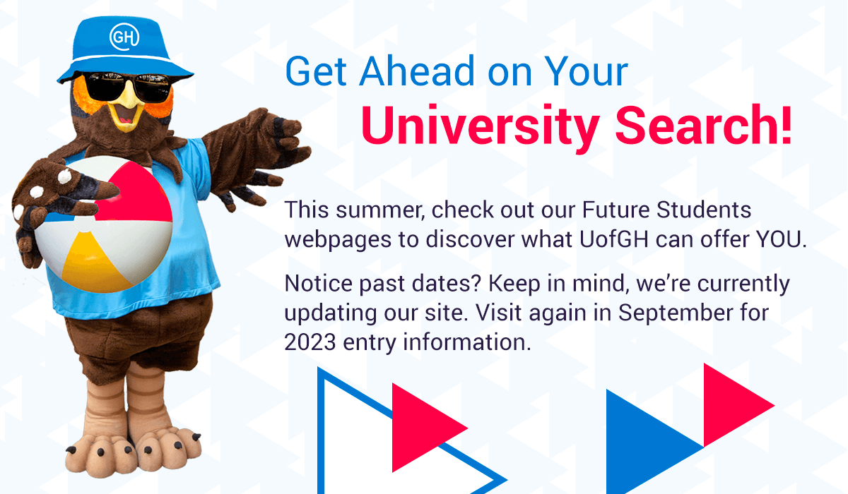 Get Ahead on Your University Search! This summer, check out our Future Students webpages to discover what UofGH can offer you. Notice past dates? Keep in mind, we're currently updating our site. Visit again in September for 2023 entry information.
